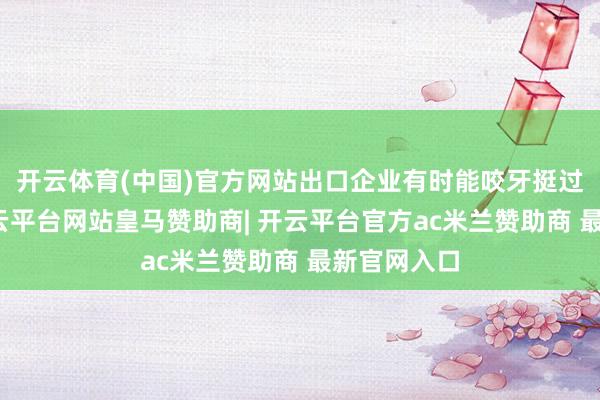开云体育(中国)官方网站出口企业有时能咬牙挺过这一关-开云平台网站皇马赞助商| 开云平台官方ac米兰赞助商 最新官网入口